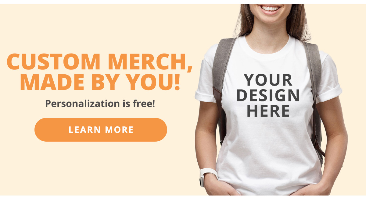 Custom Merch, Made by You! Personalization is free. LEARN MORE >