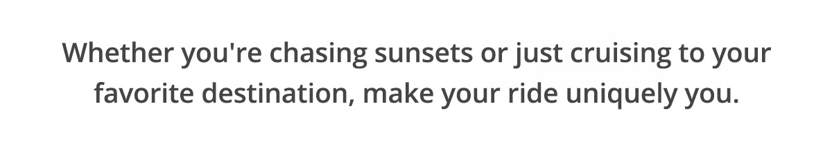 Whether you're chasing sunsets or just cruising to your favorite destination, make your ride uniquely you.