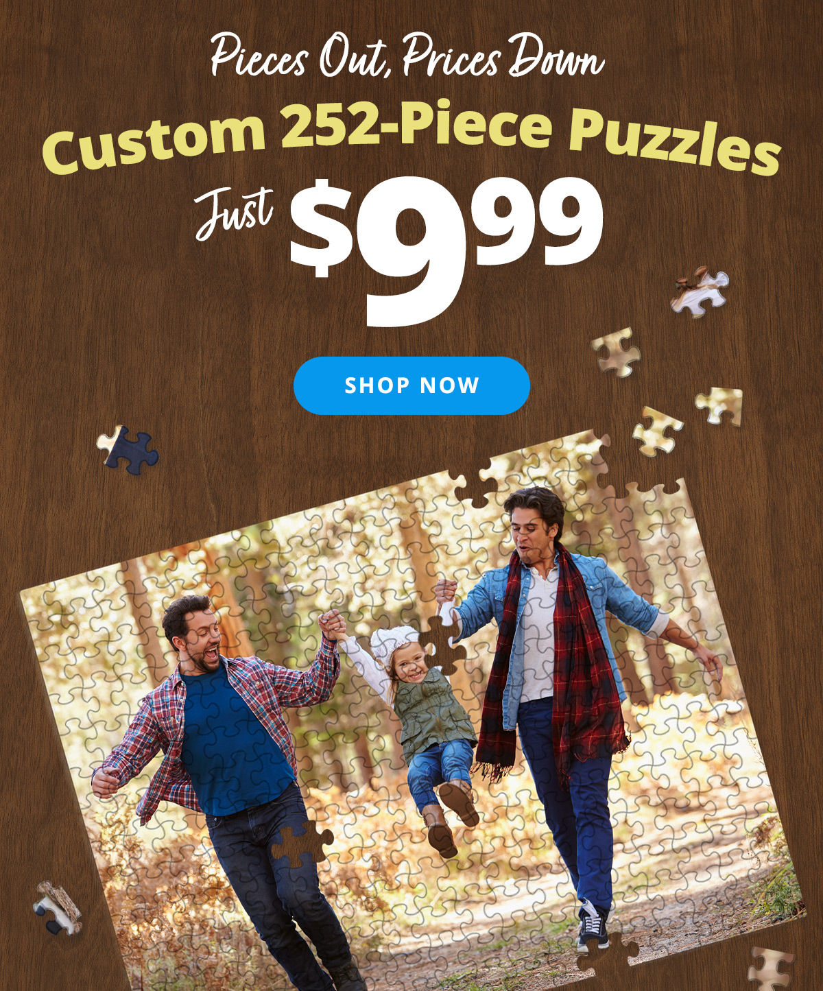 Pieces Out, Prices Down | Custom 252-Piece Puzzles | Just $9.99 | SHOP NOW >