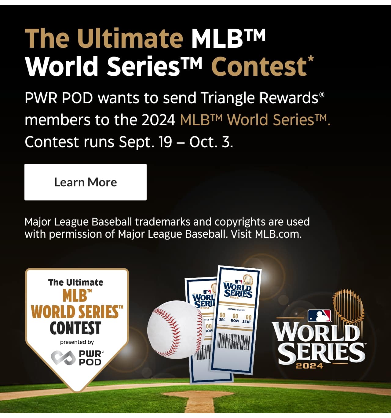 The Ultimate MLB World Series Contest. Power POD wants to send Triangle Rewards members to the 2024 MLB World Series. Contest runs September 19 – October 3. Learn More. Major League Baseball trademarks and copyrights are used with permission of Major League Baseball. Visit MLB.com.