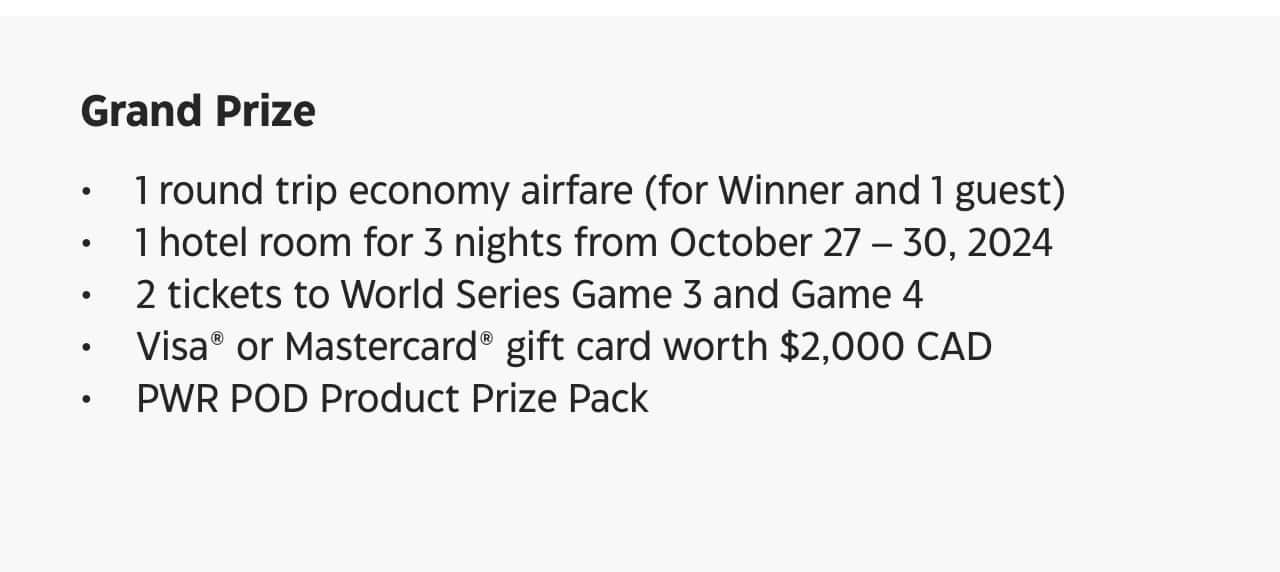 Grand Prize. 1 round trip economy airfare (for winner and 1 guest). 1 hotel room for 3 nights from October 27 – 30, 2024. 2 tickets to World Series Game 3 and Game 4. Visa or Mastercard gift card worth $2,000 C-A-D. Power POD Product Prize Pack.