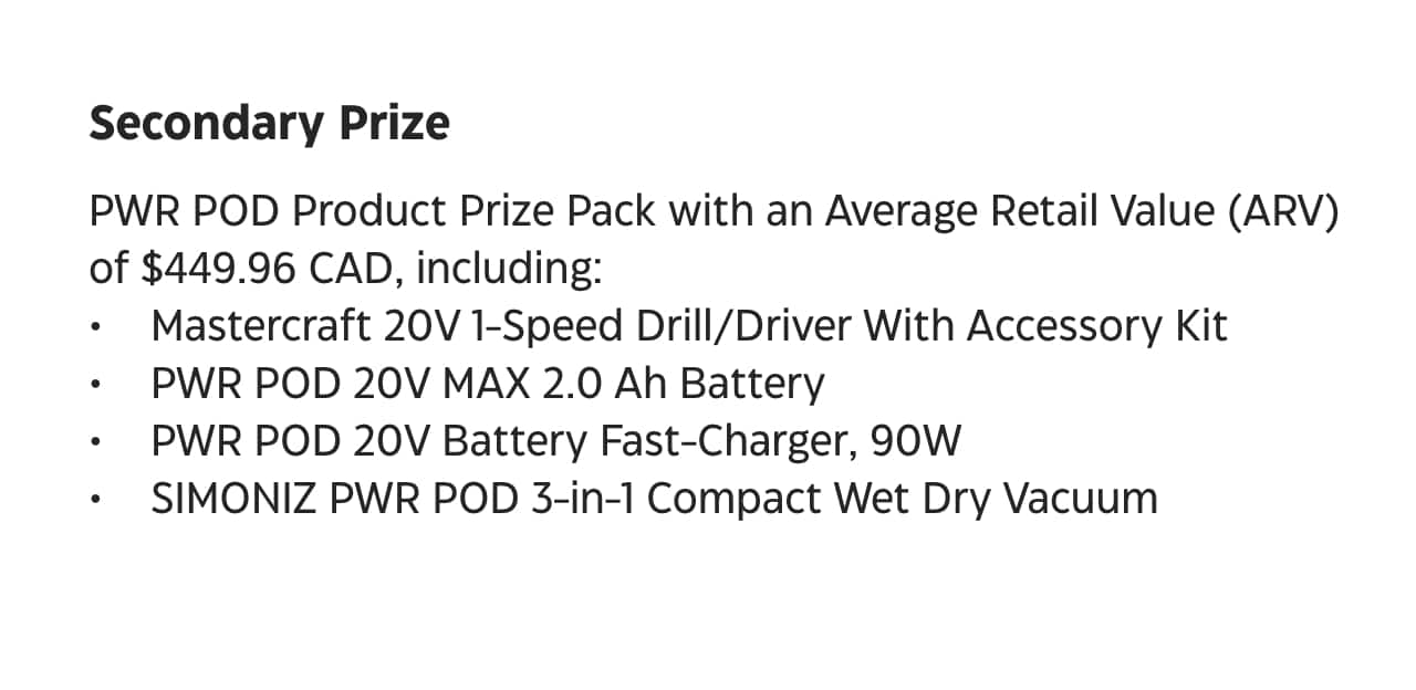 Secondary Prize. Power POD Product Prize Pack with an Average Retail Value (ARV) of $449.96 C-A-D, including. Mastercraft 20-volt 1-Speed Drill Driver with Accessory Kit. Power POD 20-volt MAX 2.0 Amp-hour Battery. Power POD 20-volt Battery Fast-Charger, 90-watt. Simoniz Power POD 3-in-1 Compact Wet-Dry Vacuum.