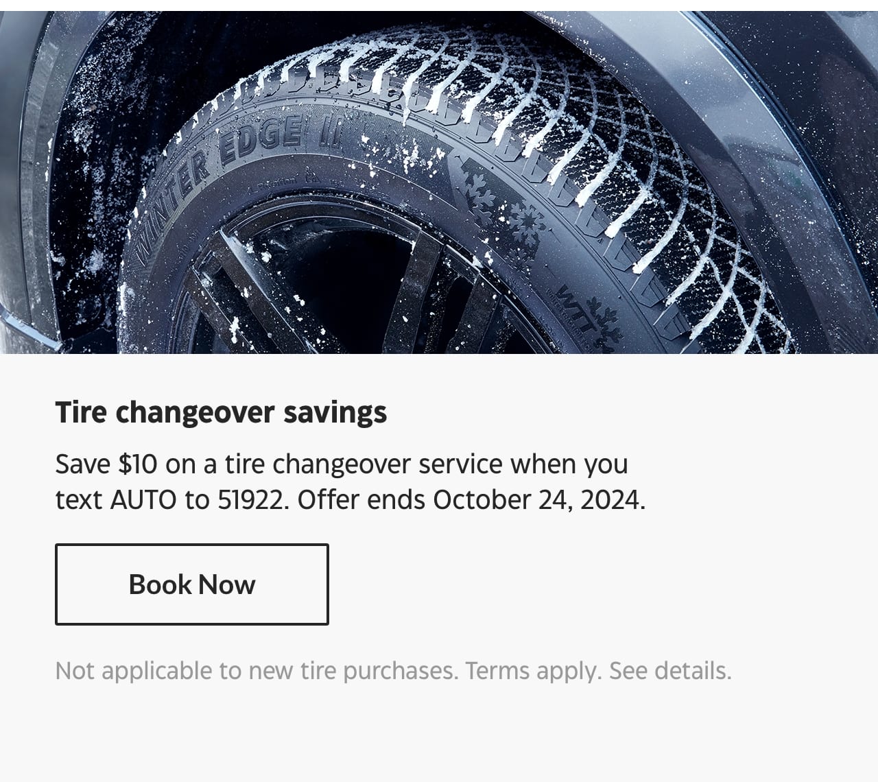 Tire changeover savings. Save $10 on a tire changeover service when you text AUTO to 51922. Offer ends October 24, 2024. Book Now. Not applicable to new tire purchases. Terms apply. See details.