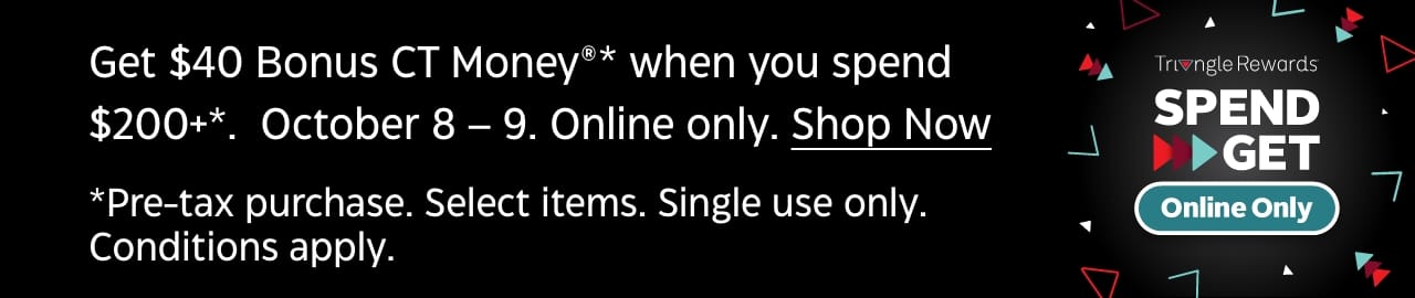 Get $40 Bonus CT Money®* when you Spend $200+*. Oct 8-9. Online only. *Pre-Tax purchase. Select items. Single Use only. Conditions apply.