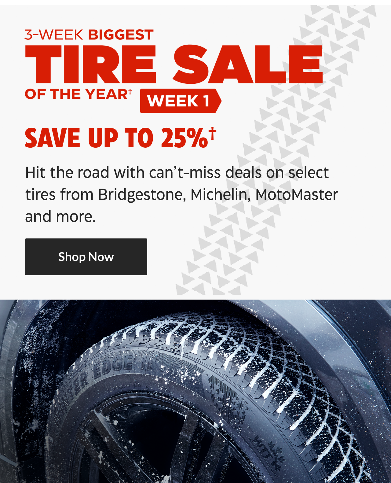 3-Week Biggest Tire Sale of the Year. Week 1. Save up to 25%. Hit the road with can’t-miss deals on select tires from Bridgestone, Michelin, MotoMaster and more. Shop Now.