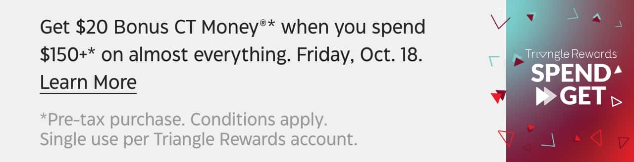 Get $20 Bonus CT Money®* when you Spend $150+* on almost everything. Friday Oct. 18. Learn More. *Pre-tax purchase. Conditions apply. Single use per Triangle Rewards account.