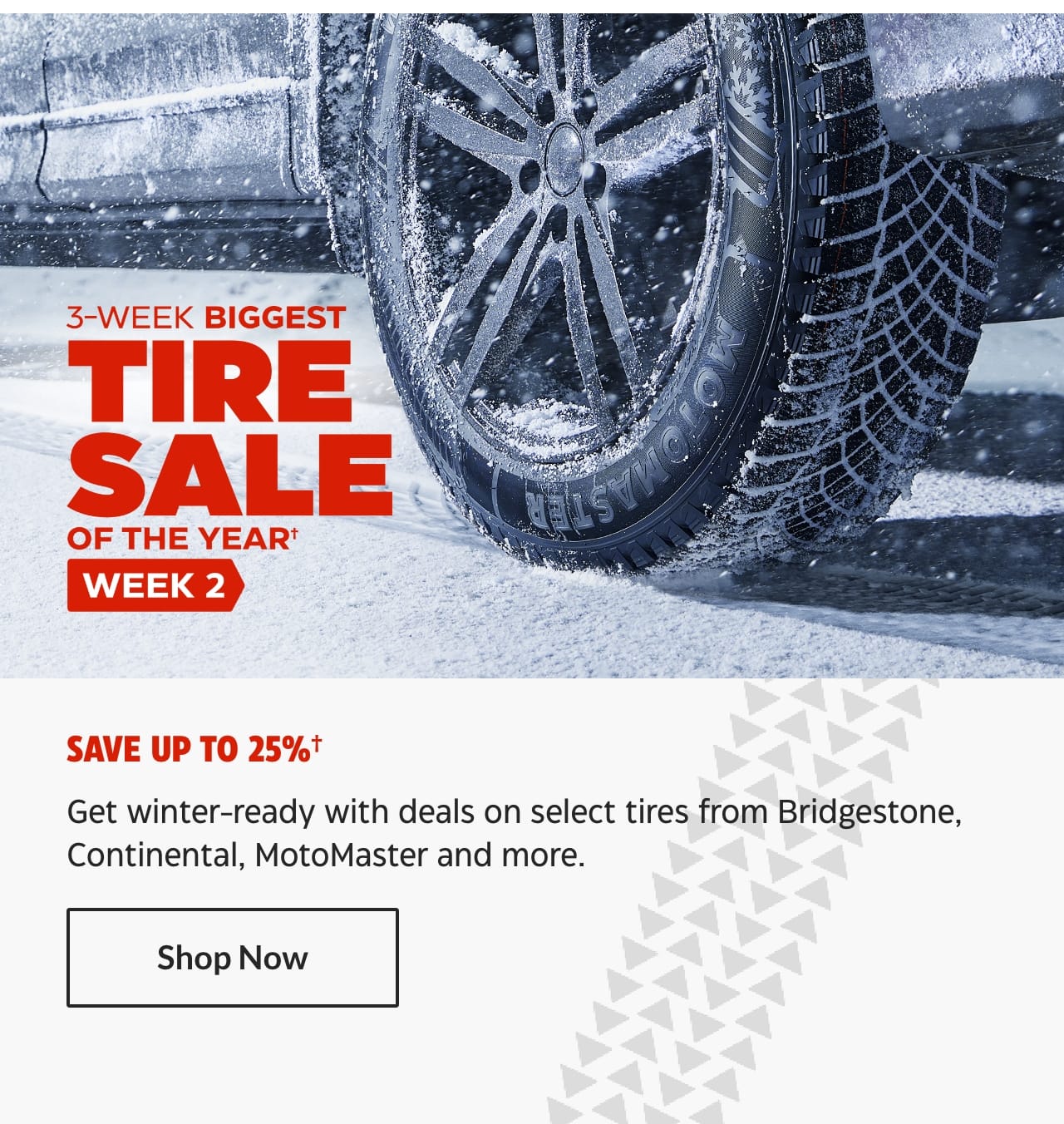 3-Week Biggest Tire Sale of the Year. Week 2. Save up to 25%. Get winter-ready with deals on select tires from Bridgestone, Continental, MotoMaster and more. Shop Now.