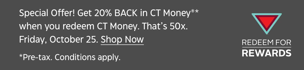 Special Offer: Get 20% back in CT Money when you reeem CT Money. That’s 50x. Friday, October 25. Shop Now. Pre-tax. Conditons apply. Redeem for Rewards.