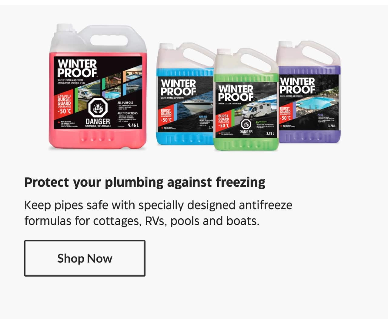 Protect your plumbing against freezing. Keep pipes safe with specially designed antifreeze formulas for cottages, RVs, pools and boats. Shop Now.