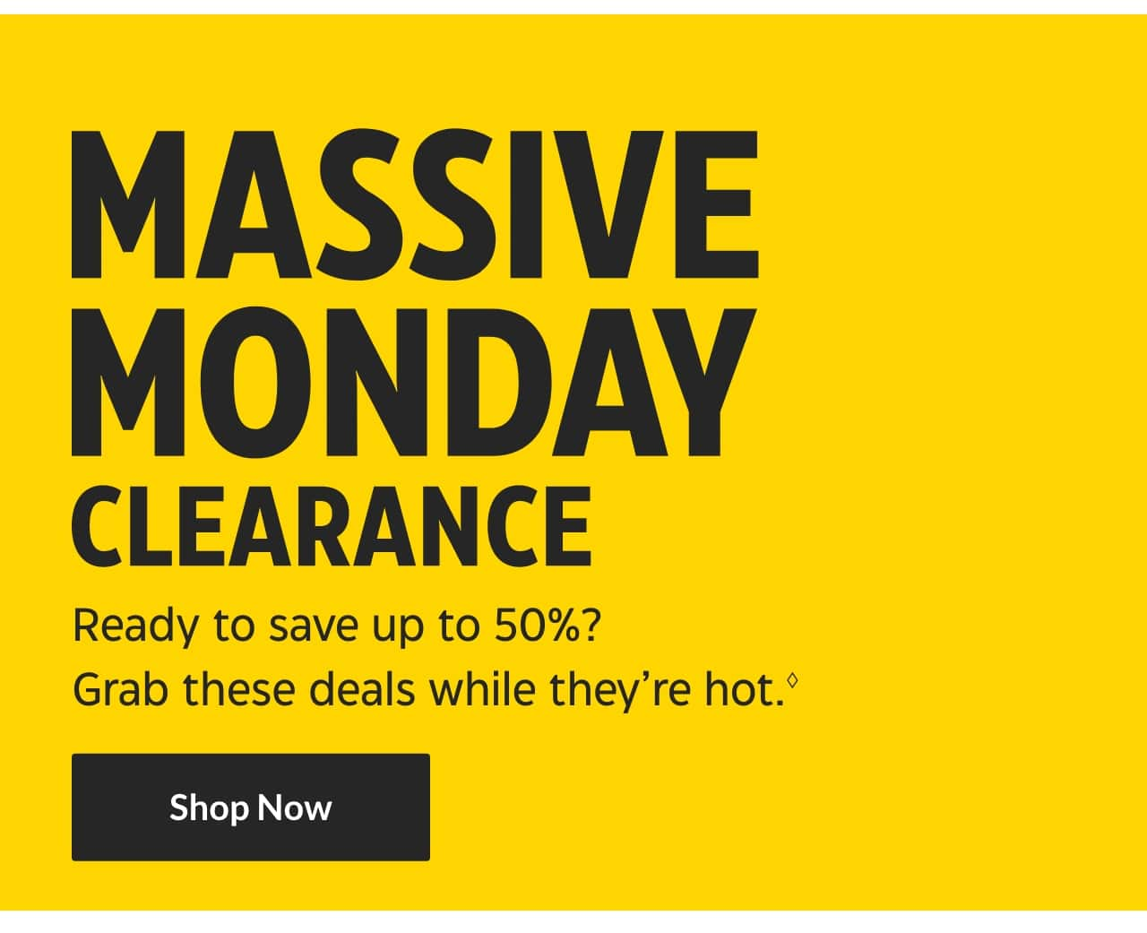 Massive Monday Clearance. Ready to save up to 50%? Grab these deals while they�re hot. Shop Now.