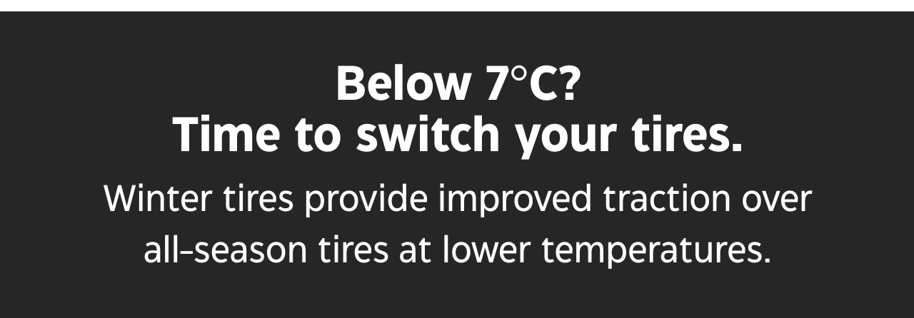 Below 7 degrees Celsius? Time to switch your tires. Winter tires provide improved traction over all-season tires at lower temperatures.