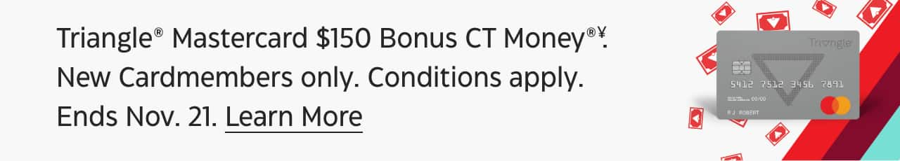 Triangle® Mastercard® $150 Bonus CT Money®††. New Cardmembers only. Conditions apply. Ends Sept. 12. Learn More