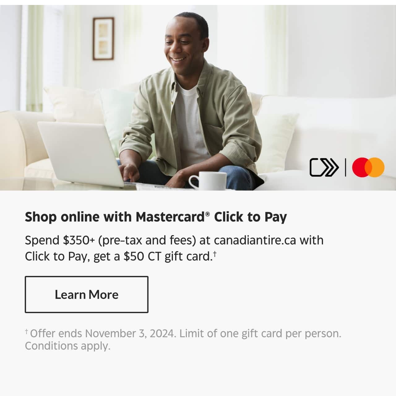 Shop online with Mastercard Click to Pay. Spend $350+ (pre-tax and fees) at canadiantire.ca with Click to Pay, get a $50 CT gift card. Learn More. Offer ends November 3, 2024. Limit of one gift card per person. Conditions apply.