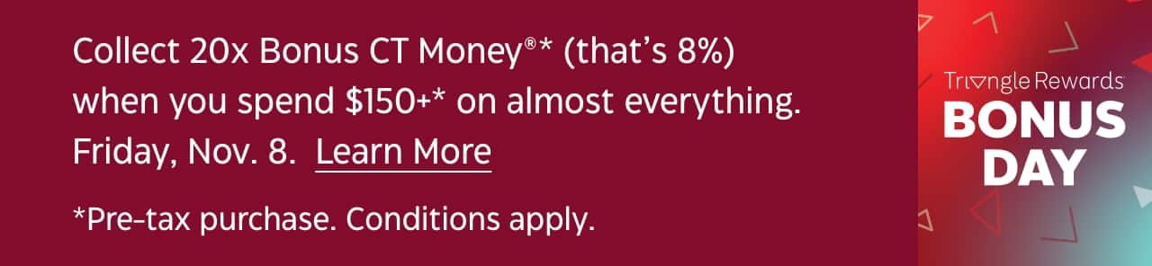 Collect 20x Bonus CT Money when you spend $150+ on almost everything. November 8. Shop Now. Pre-tax purchase. Conditions apply. Triangle Rewards Bonus Day.