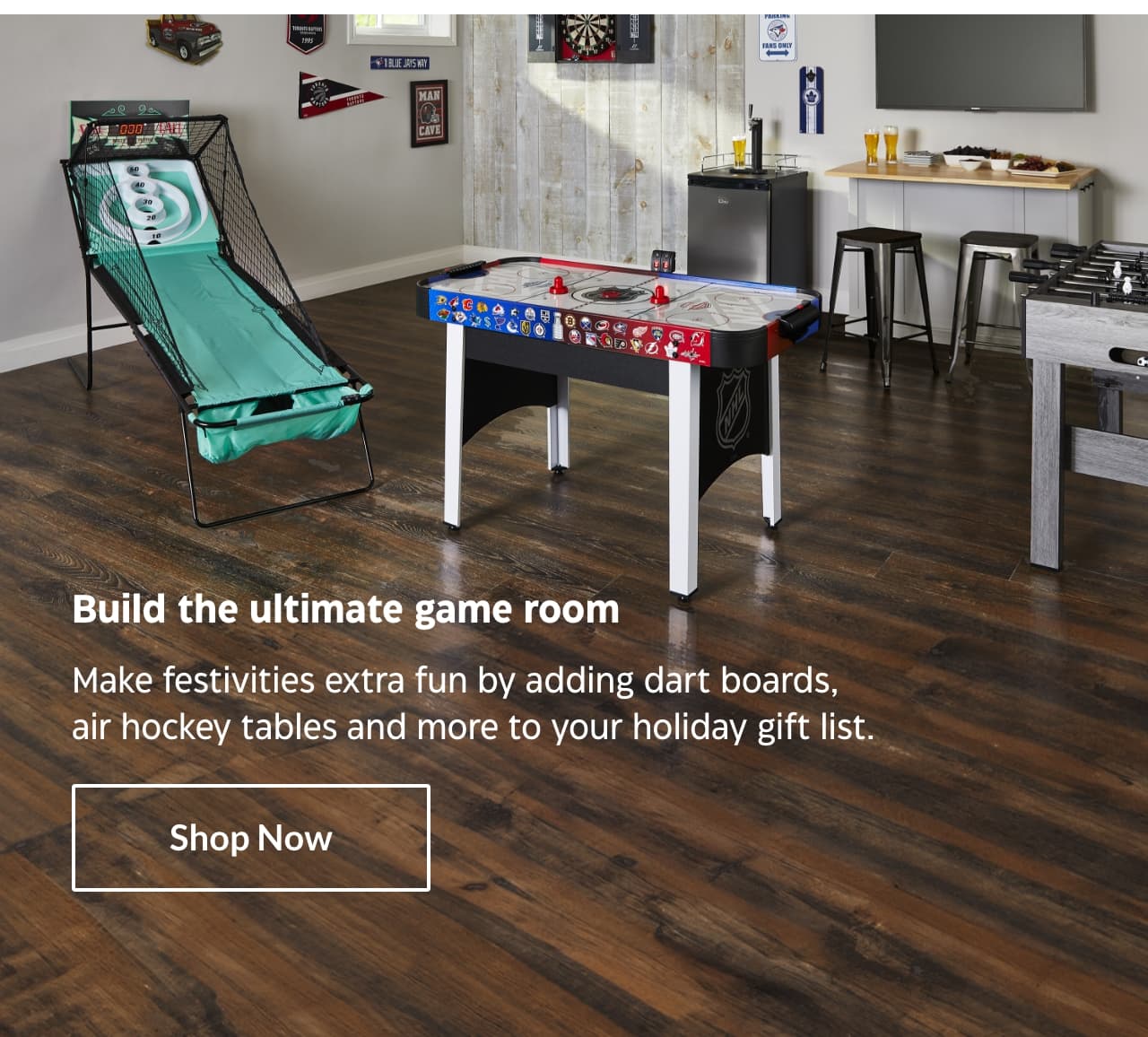 Build the ultimate game room. Make festivities extra fun by adding dart boards, air hockey tables and more to your holiday gift list. Shop Now.