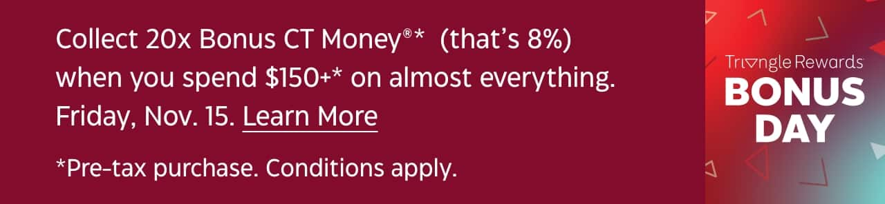 Collect 20x Bonus CT Money (that’s 8%) when you spend $150+ on almost everything. Friday, November 15. Shop Now. Pre-tax purchase. Conditions apply. Triangle Rewards Bonus Day.