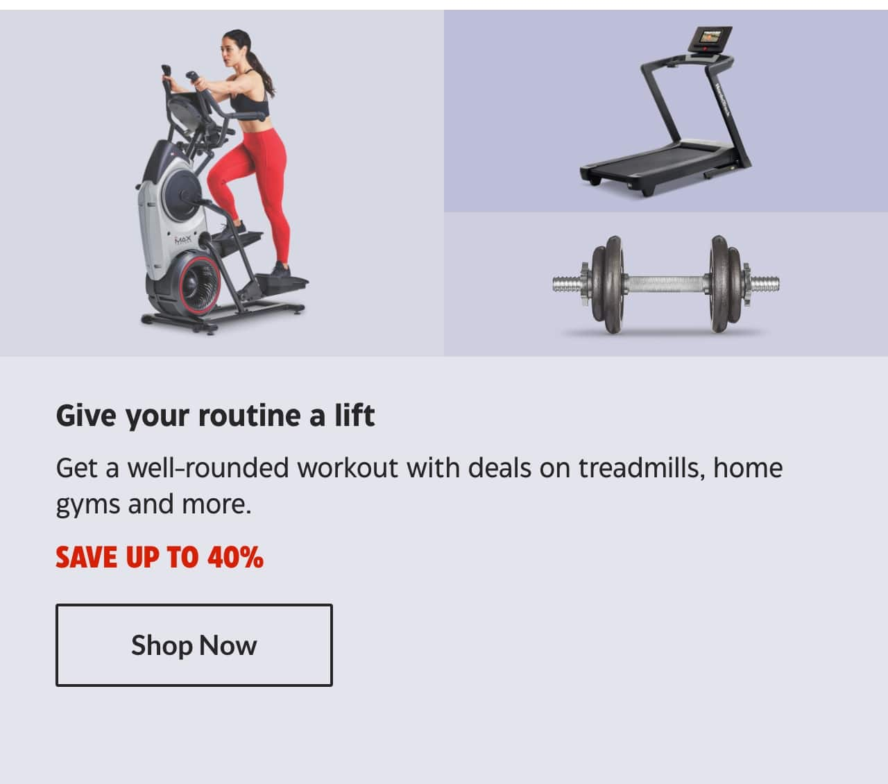 Give your routine a lift. Get a well-rounded workout with deals on treadmills, home gyms and more. Save up to 40%. Shop Now.