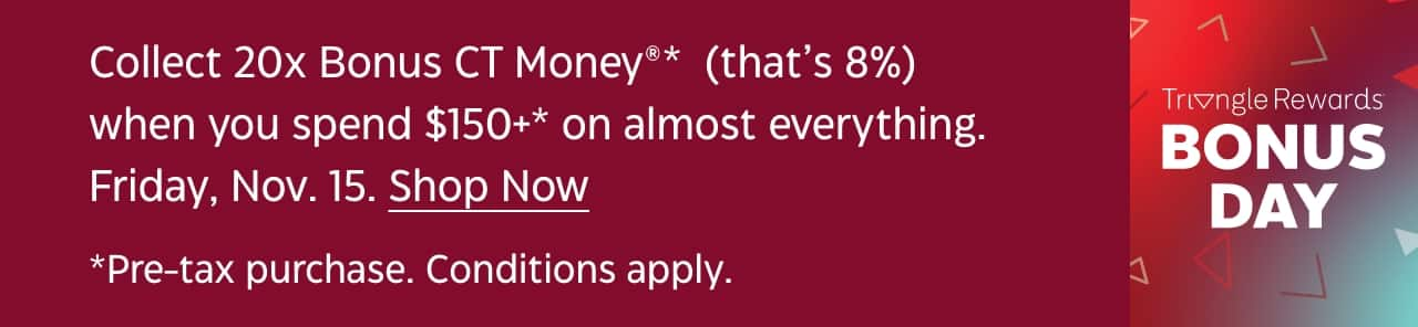 Collect 20x Bonus CT Money when you spend $150+ on almost everything. November 15. Shop Now. Pre-tax purchase. Conditions apply. Triangle Rewards Bonus Day.