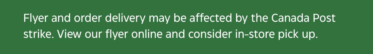 Flyer and order delivery may be affected by the Canada Post strike. View our flyer online and consider in-store pick up.
