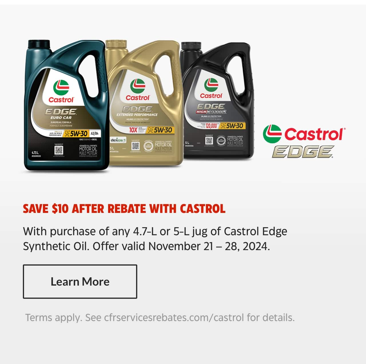 Save $10 after rebate with Castrol with purchase of any 4.7-litre or 5-litre jug of Castrol Edge Synthetic Oil. Offer valid November 21 – 28, 2024. Learn More. Terms apply. See cfrservicesrebates.com/castrol for details.