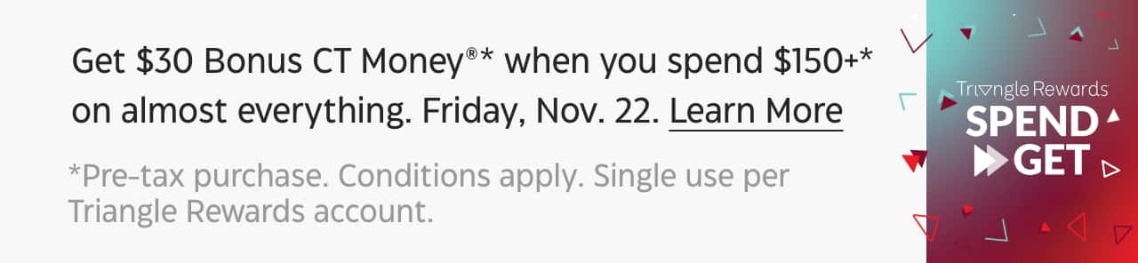 Get $30 Bonus CT Money when you spend $150+ on almost everything. Friday, November 22. Learn More. Pre-tax purchase. Conditions apply. Single use per Triangle Rewards account. Triangle Rewards Spend & Get.