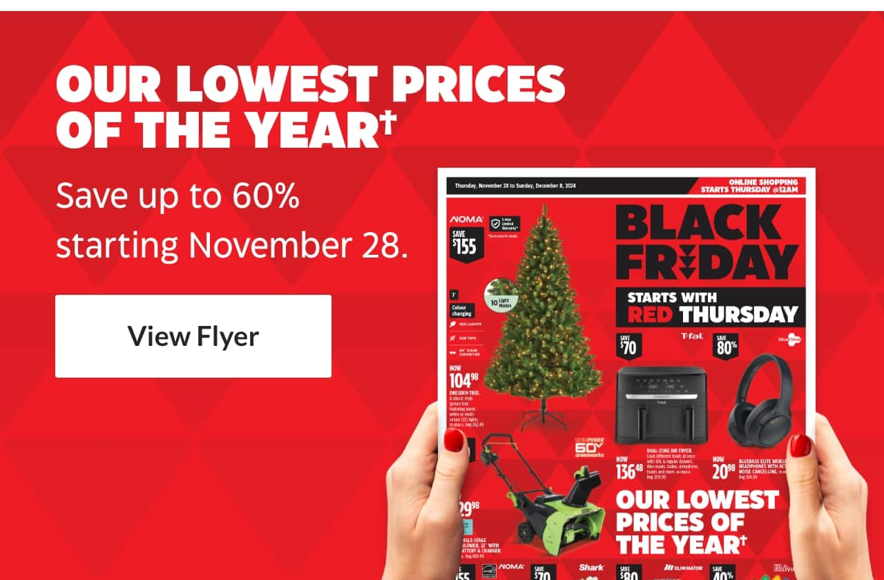 Our Lowest Prices of the Year. Save up to 60% starting November 28. View Flyer. Black Friday Starts With Red Thursday.