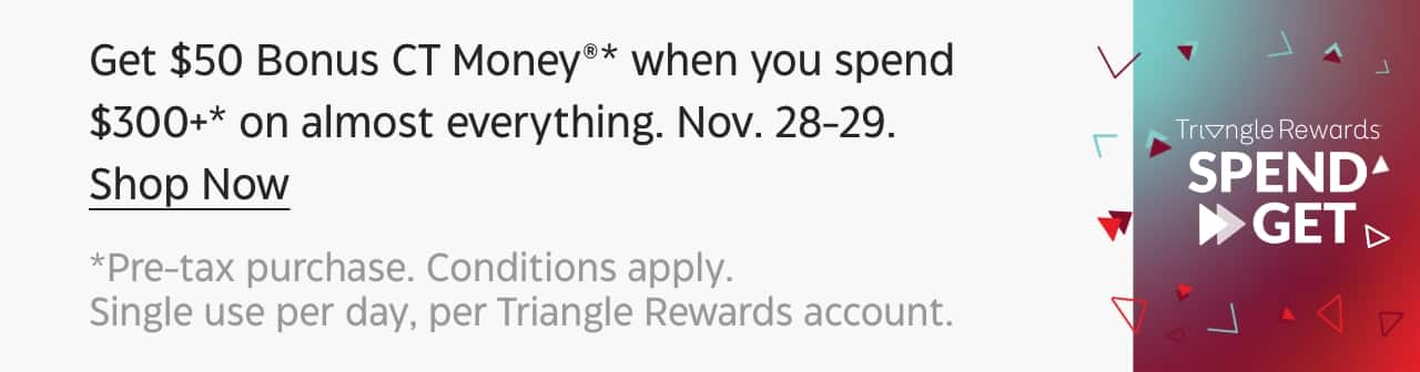 Get $50 Bonus CT Money when you spend $300+ on almost everything. November 28–29. Shop Now. Pre-tax purchase. Conditions apply. Single use per day, per Triangle Rewards account. Triangle Rewards Spend & Get.