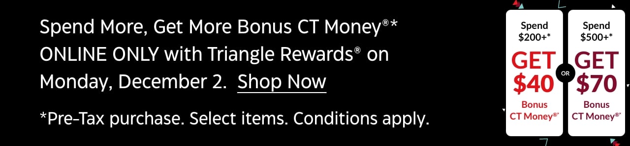 Spend More, Get More Bonus CT Money online only with Triangle Rewards on Monday, December 2. Shop Now. Pre-tax purchase. Select items. Conditions apply.