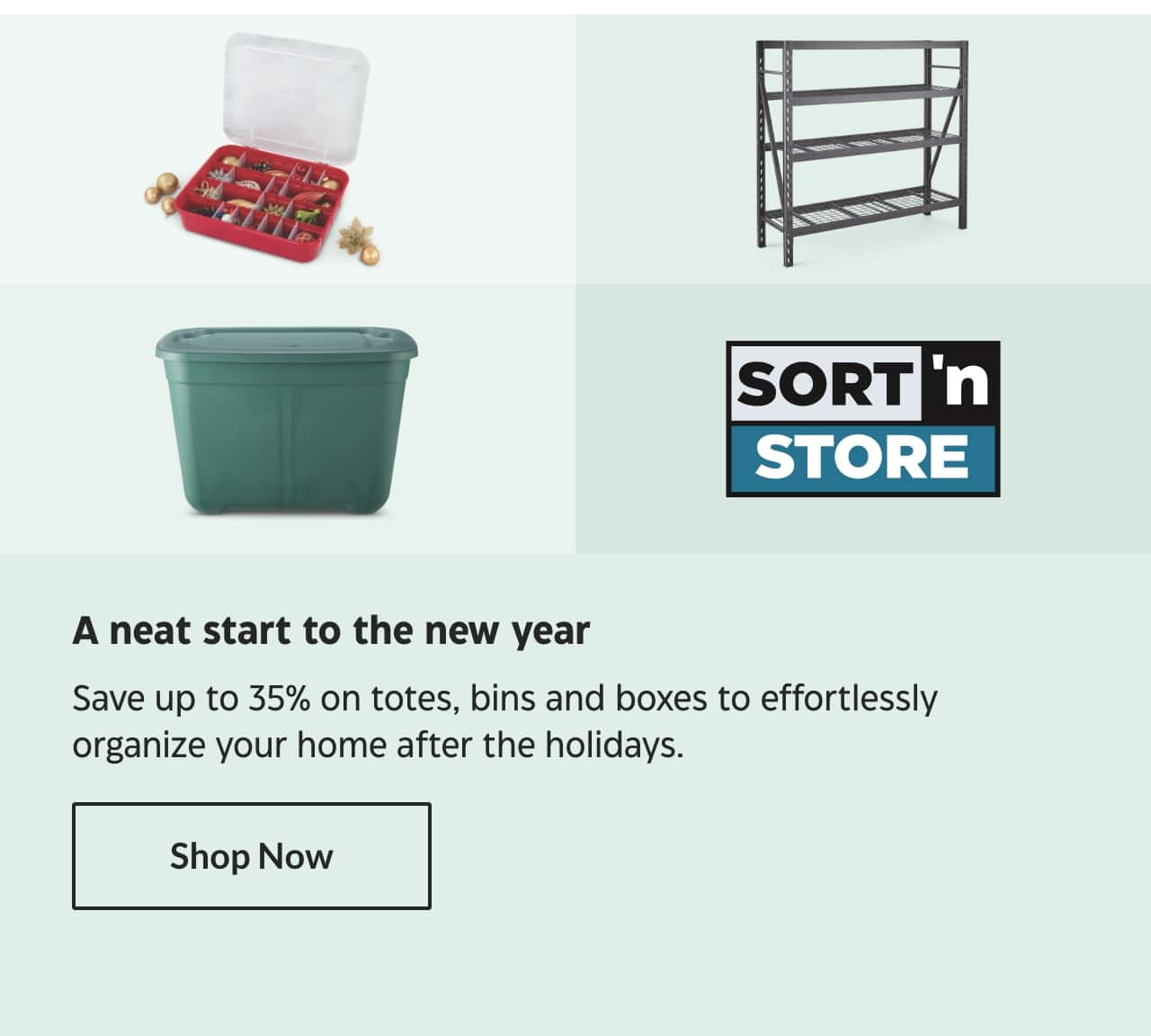 Sort ’n Store. A neat start to the new year. Save up to 35% on totes, bins and boxes to effortlessly organize your home after the holidays. Shop Now.