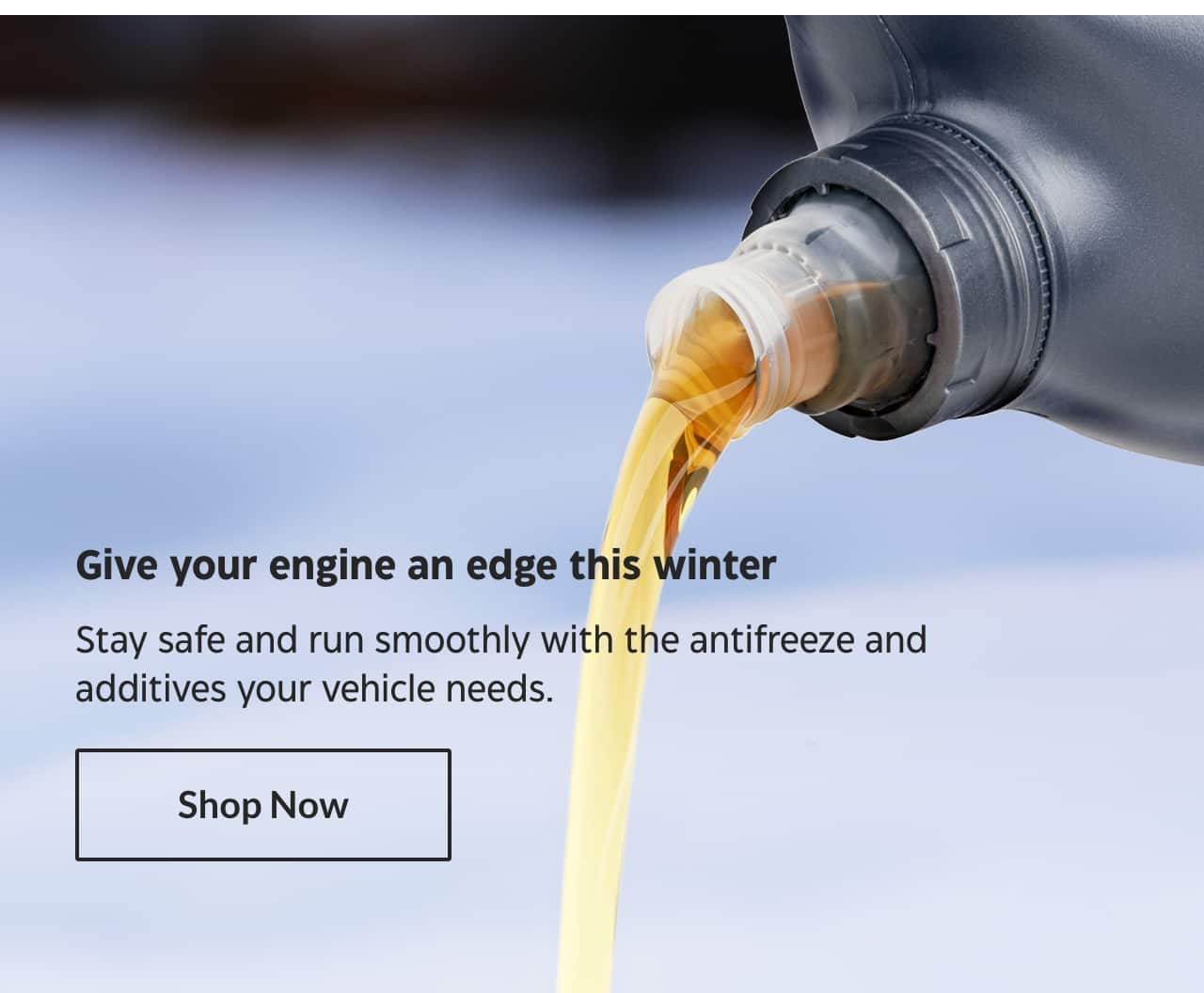 Give your engine an edge this winter. Stay safe and run smoothly with the antifreeze and additives your vehicle needs. Shop Now.