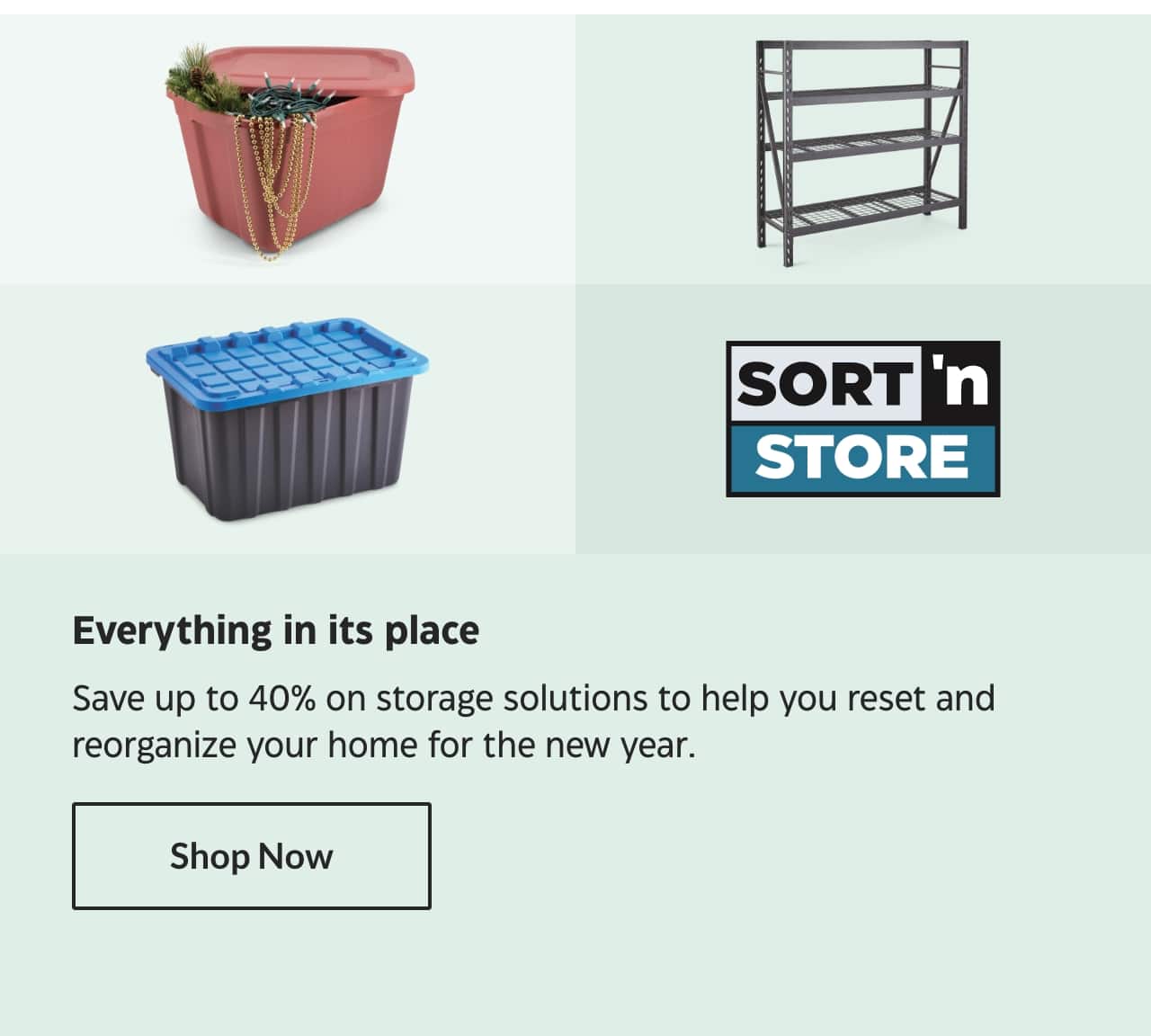 Sort ’n Store. Everything in its place. Save up to 40% on storage solutions to help you reset and reorganize your home for the new year. Shop Now.