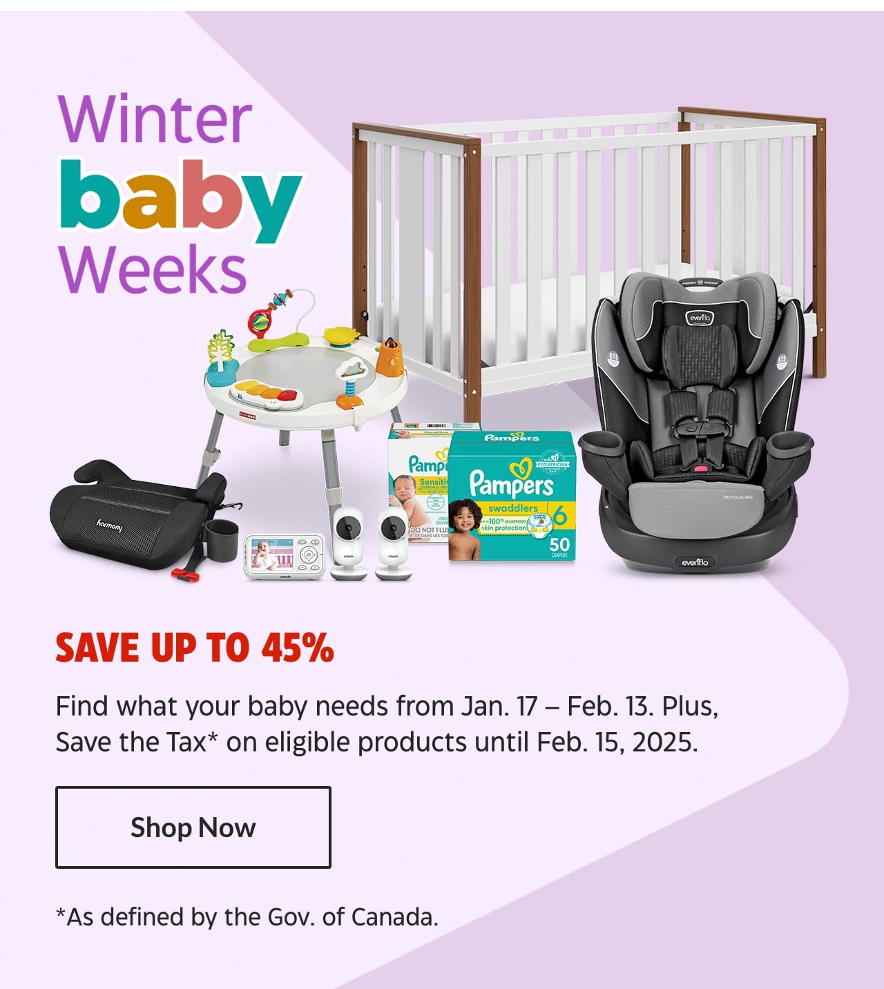 Winter Baby Weeks. Save up to 45%. Find what your baby needs from January 17 – February 13. Plus, Save the Tax on eligible products as defined by the Government of Canada until February 15, 2025. Shop Now.