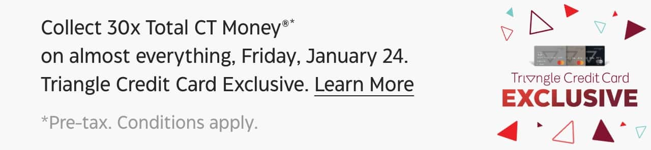 Collect 30x Total CT Money* on almost everything, Friday, January 24. Triangle Credit Card Exclusive. Learn More. *Pre-tax. Conditions apply.