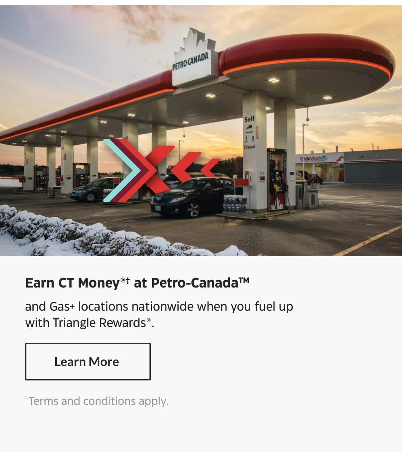 Earn CT Money at Petro-Canada and Gas+ locations nationwide when you fuel up with Triangle Rewards. Learn More. Terms and conditions apply.