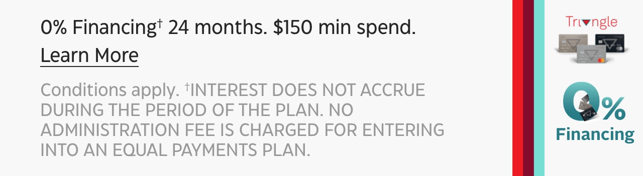 0% Financing† 24 months. $150 min spend. Learn More Conditions apply. †INTEREST DOES NOT ACCURE DURING THE PERIOD OF THE PLAN. NO ADMINISTRATION FEE IS CHARGED FOR ENTERING INTO AN EQUAL PAYMENTS PLAN.