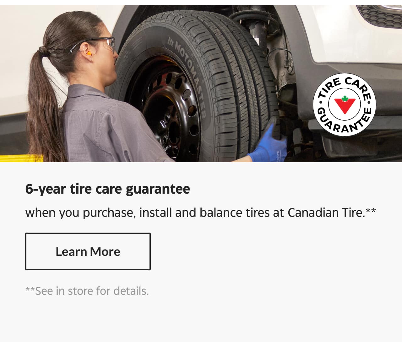 6-year tire care guarantee when you purchase, install and balance tires at Canadian Tire.** Learn More **See In-store for details.