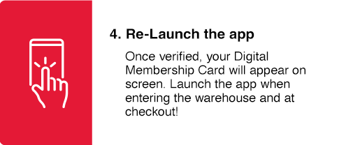 Re-Launch the App
Once verified, your Digital Membership Card will appear on screen. Launch the app when entering the warehouse and at checkout!
