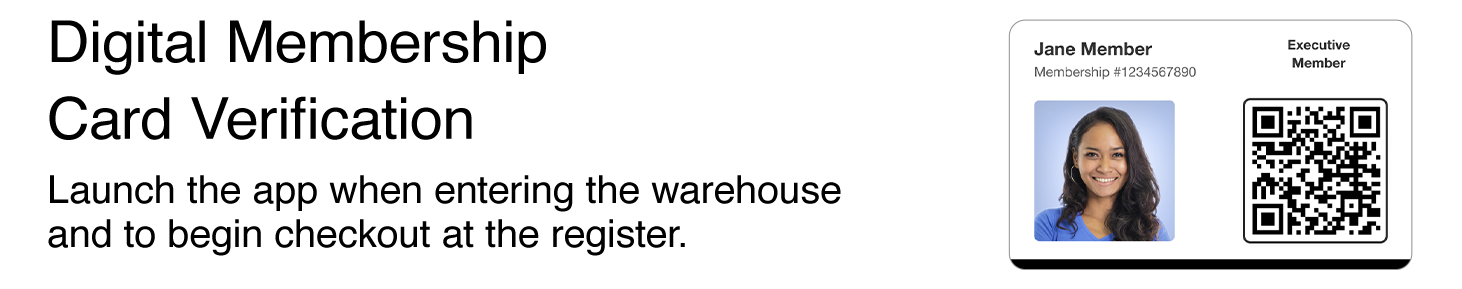 Digital Membership Card Verification. Launch the app when entering the warehouse and at checkout. Executive Membership