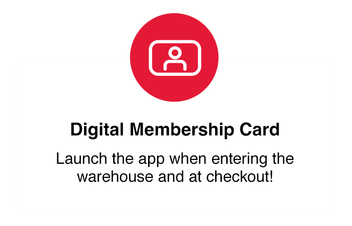 Digital Membership Card. Launch the app when entering the warehouse and at checkout.