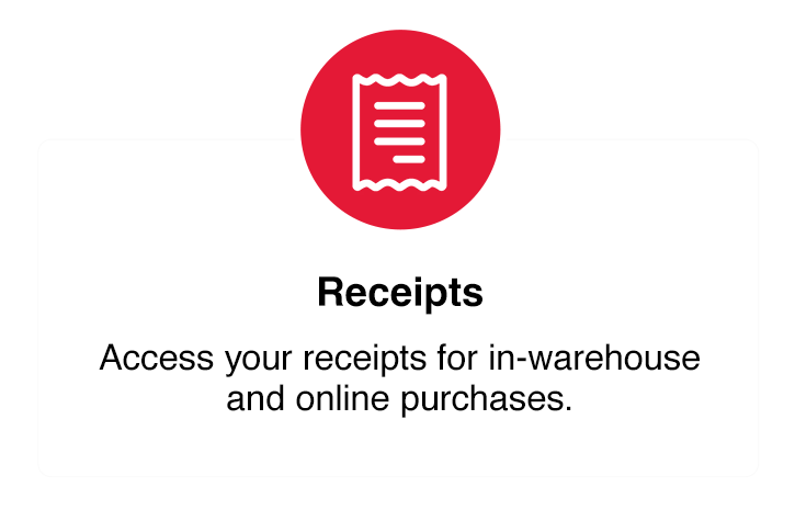 Receipts
Reçus
Access your receipts for in-warehouse and online purchases.
Consultez les reçus de vos achats en entrepôt et en ligne
