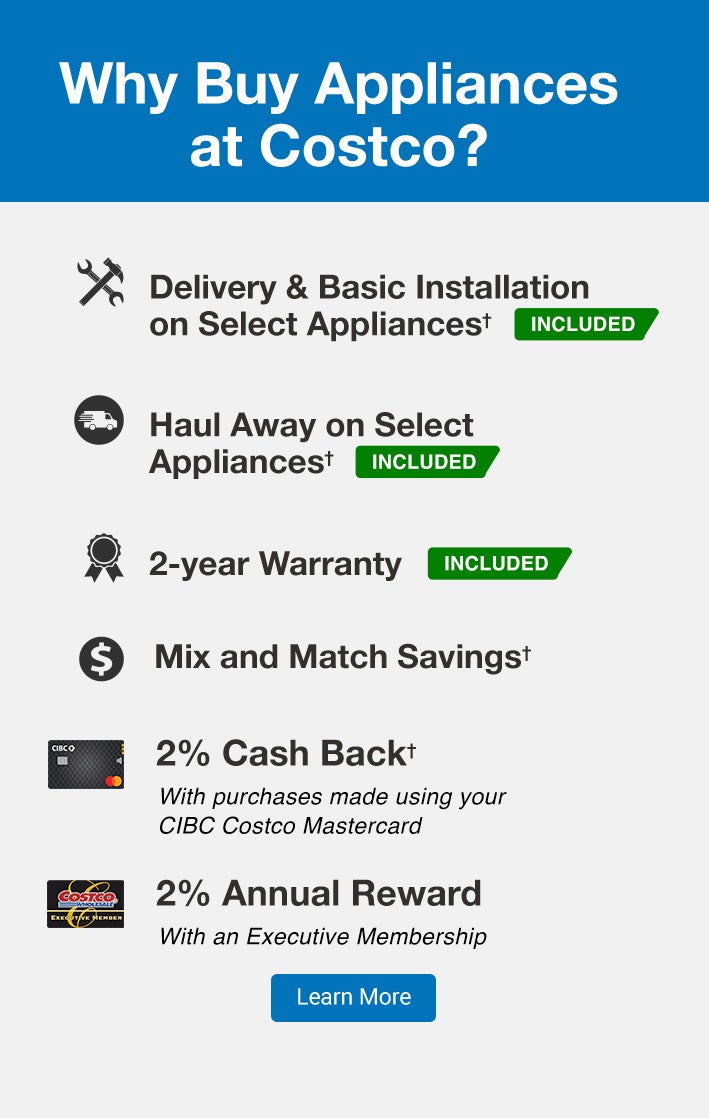 Why Buy Appliances at Costco?Delivery & Basic Installation on Select Appliances * INCLUDEDHaul Away on Select Appliances * INCLUDED2-year Warranty INCLUDED2% Cash Back*With purchases made using your CIBC Costco Mastercard2% Annual RewardWith an Executive MembershipMix and Match Savings* Online purchases only. Basic installation is not included on Dishwashers, Gas Appliances, Drop-In Ranges, Commercial appliances, Built-in appliances, Over the range microwaves, Refrigerator water lines, Range Hoods as well as Pedestals and Stacking kits purchased separately from original order. | Conditions and additional exclusions may apply. See product page for further details.