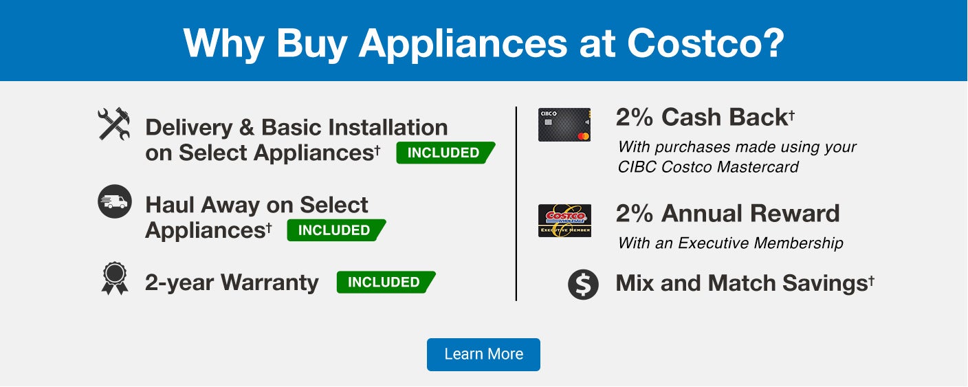 Why Buy Appliances at Costco?Delivery & Basic Installation on Select Appliances * INCLUDEDHaul Away on Select Appliances * INCLUDED2-year Warranty INCLUDED2% Cash Back*With purchases made using your CIBC Costco Mastercard2% Annual RewardWith an Executive MembershipMix and Match Savings* Online purchases only. Basic installation is not included on Dishwashers, Gas Appliances, Drop-In Ranges, Commercial appliances, Built-in appliances, Over the range microwaves, Refrigerator water lines, Range Hoods as well as Pedestals and Stacking kits purchased separately from original order. | Conditions and additional exclusions may apply. See product page for further details.