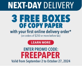 NEXT-DAY DELIVERY3 FREE BOXES of copy paper with your first online delivery order*(on orders of $250 or more before tax)Learn MoreENTER PROMO CODE:FREEPAPERValid from September 2 to October 27, 2024$70 Approx. delivery value including applicable taxes