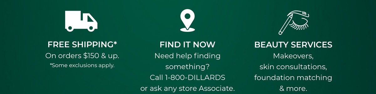 Enjoy FREE SHIPPING* on orders $150 & up. *Some exclusions apply. FIND IT NOW - Need help finding something? Call 1-800-DILLARDS or ask any store Associate. We'll locate it and ship it to you. BEAUTY SERVICES - Makeovers, skin consultations, foundation matching & more. BOOK NOW.