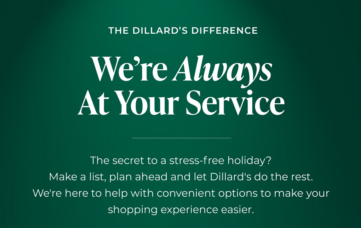 The Dillard's Difference: We're Always at Your Service. The secret to a stress-free holiday? Make a list, plan ahead and let Dillard's do the rest. We're here to help with convenient options to make your shopping experience easier.