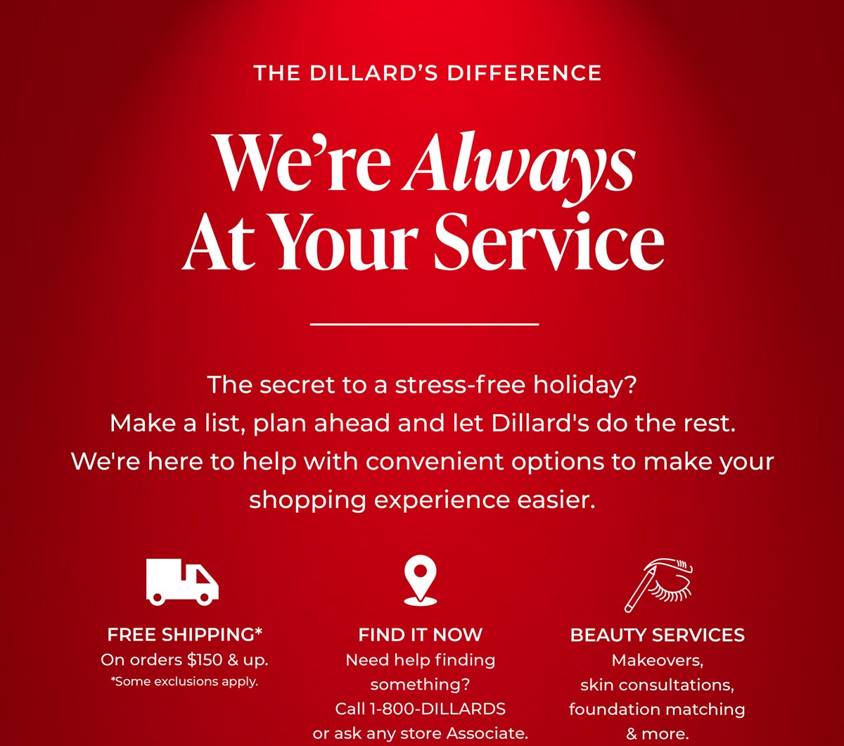 The Dillard's Difference: We're Always at Your Service. The secret to a stress-free holiday? Make a list, plan ahead and let Dillard's do the rest. We're here to help with convenient options to make your shopping experience easier.