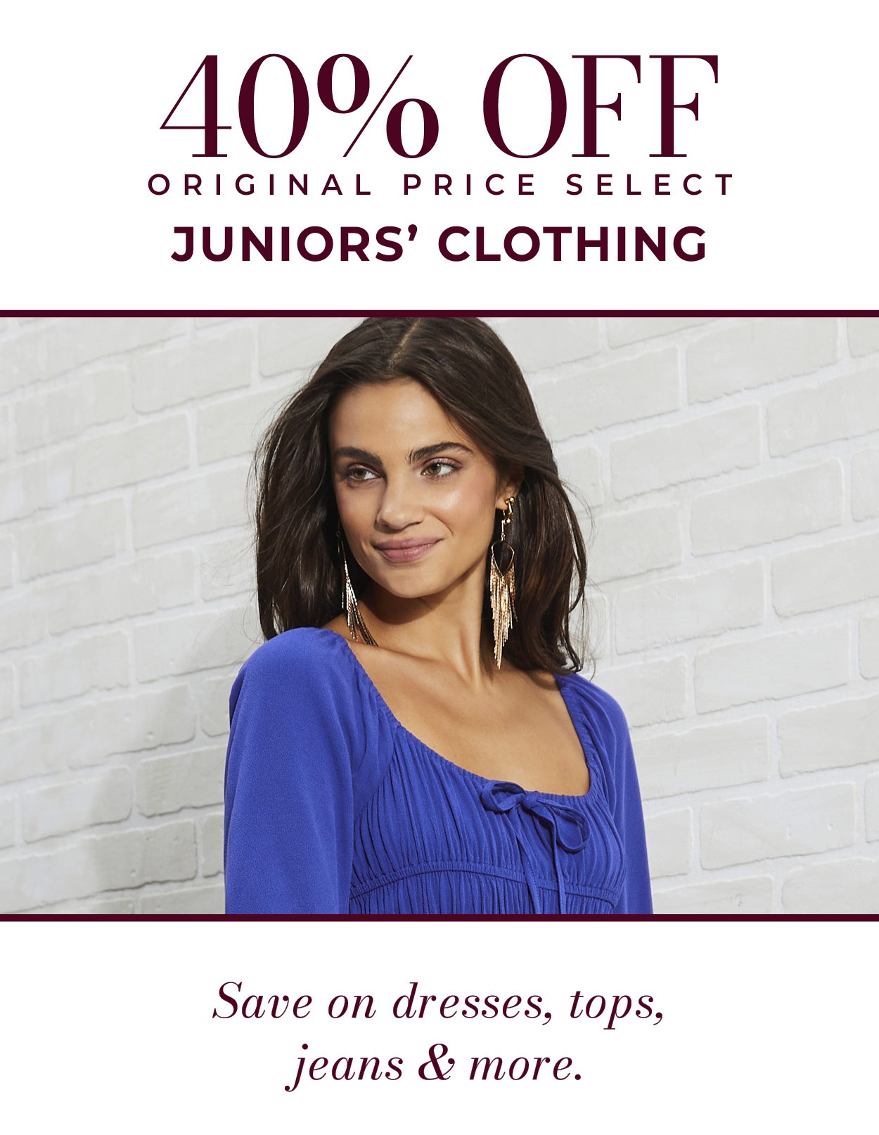 40% OFF ORIGINAL PRICE SELECT JUNIORS’ CLOTHING • Save on dresses, tops, jeans & more.