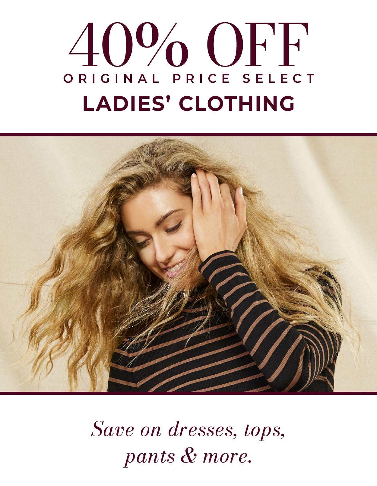 40% OFF ORIGINAL PRICE SELECT LADIES’ DRESSES • Save on dresses, tops, pants, & more.