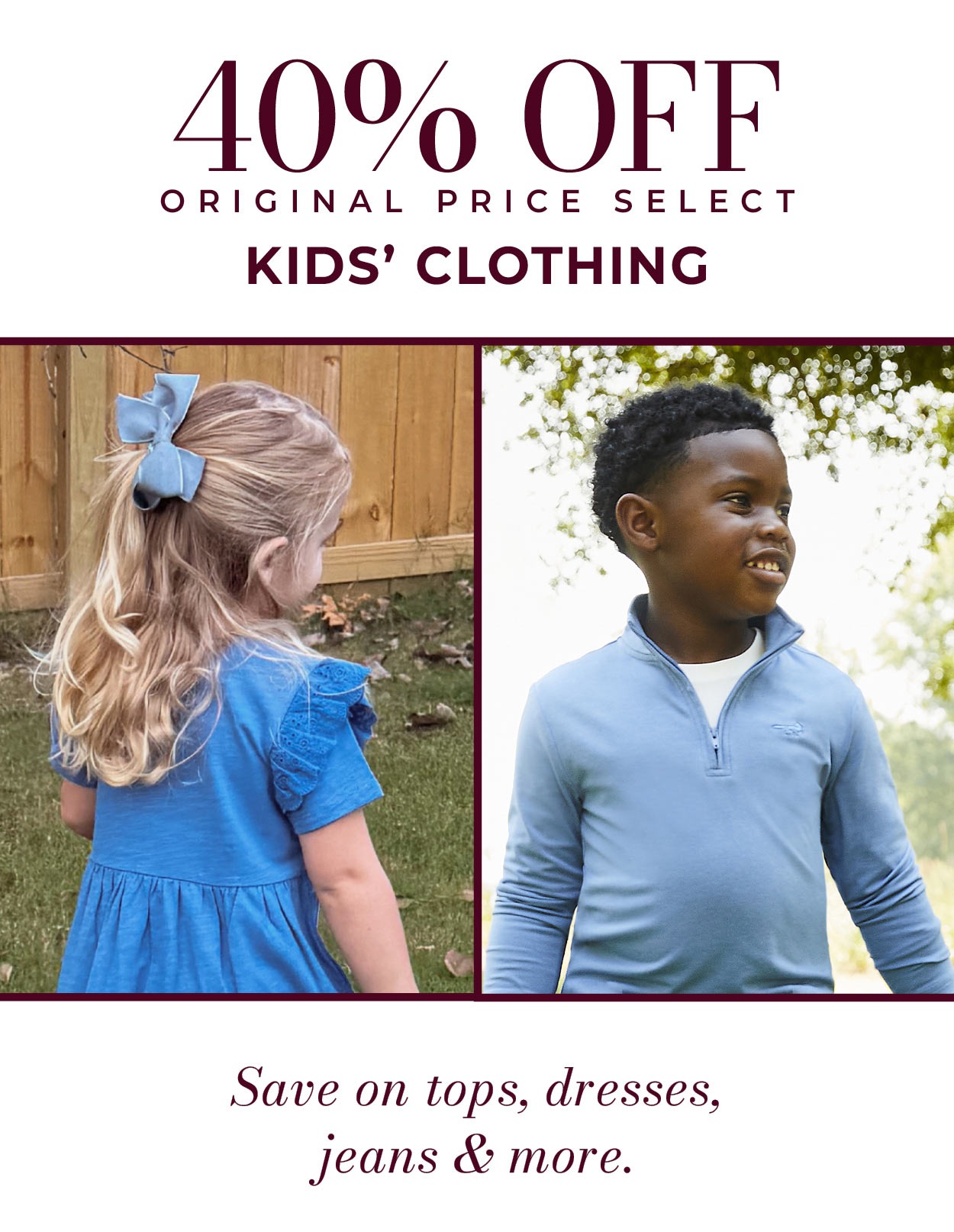 40% OFF ORIGINAL PRICE SELECT KIDS’ CLOTHING • Save on dresses, tops, jeans & more.