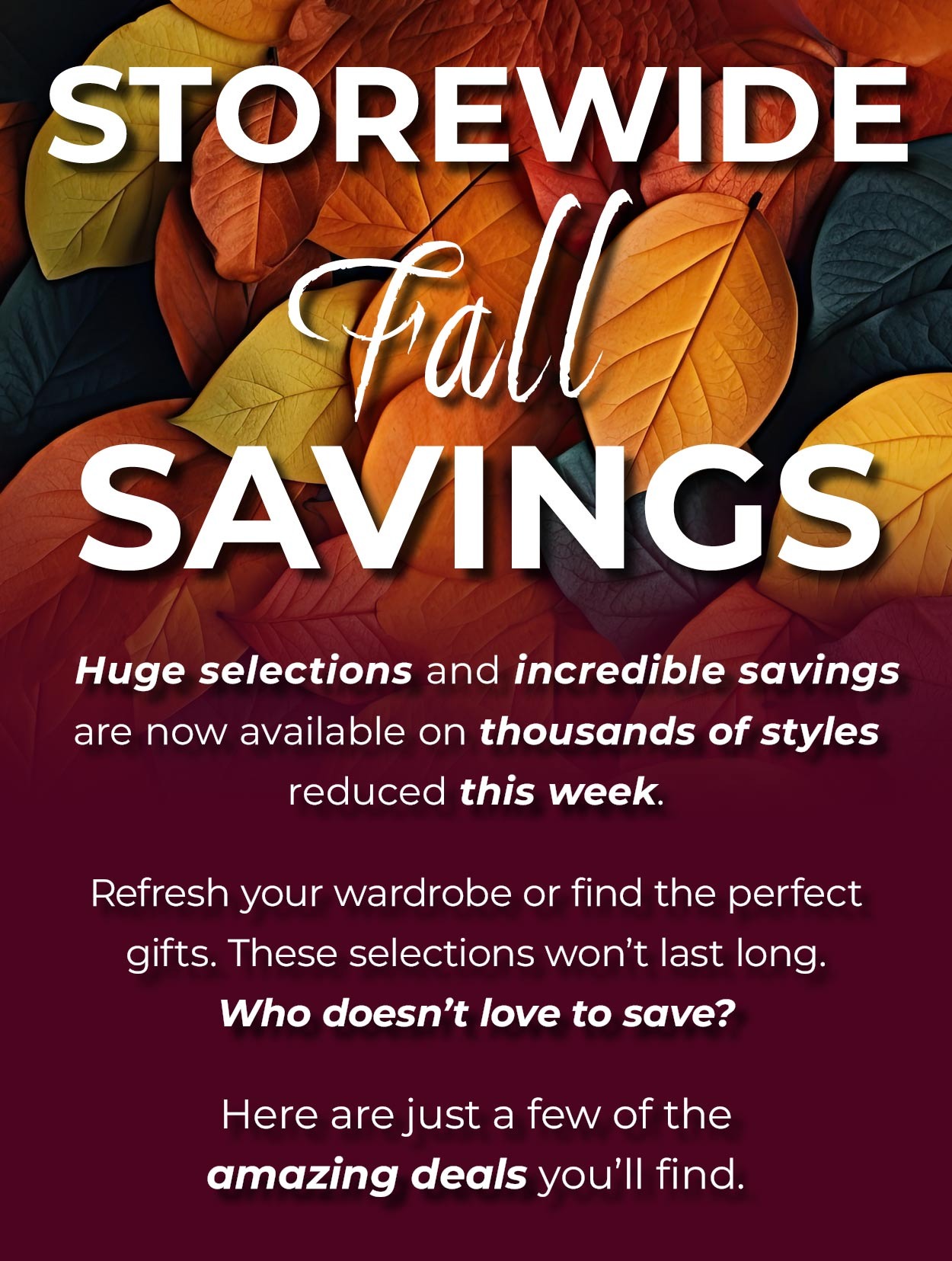 STOREWIDE FALL SAVINGS • Storewide Fall Savings are here! Huge selections and incredible savings are now available on thousands of styles reduced this week. Don’t miss out on this great opportunity to refresh your wardrobe or find the perfect gifts for your loved ones. These selections won’t last long. Who doesn’t love to save? Here are just a few of the amazing deals you’ll find.